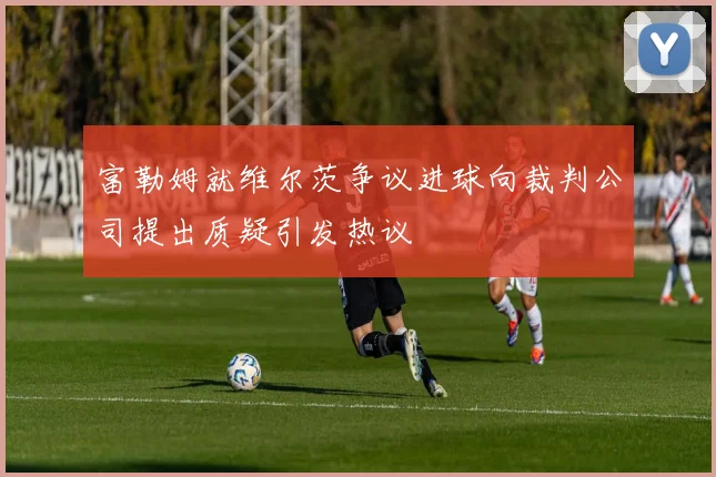 富勒姆就维尔茨争议进球向裁判公司提出质疑引发热议