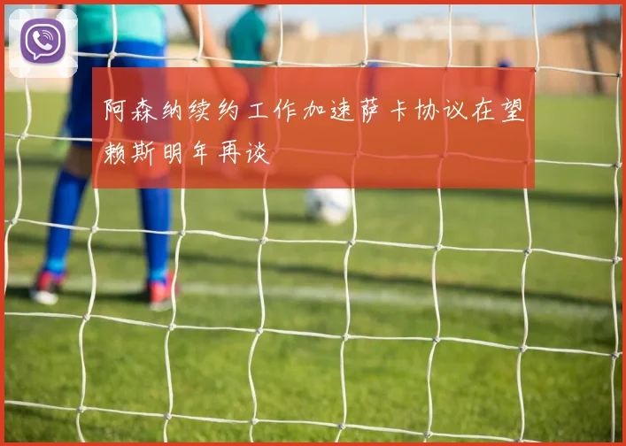 阿森纳续约工作加速萨卡协议在望赖斯明年再谈