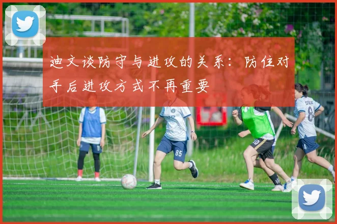 迪文谈防守与进攻的关系：防住对手后进攻方式不再重要
