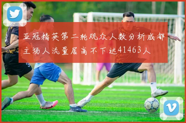 亚冠精英第二轮观众人数分析成都主场人流量居高不下达41463人