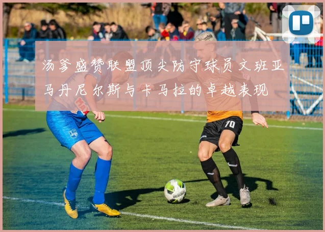 汤爹盛赞联盟顶尖防守球员文班亚马丹尼尔斯与卡马拉的卓越表现