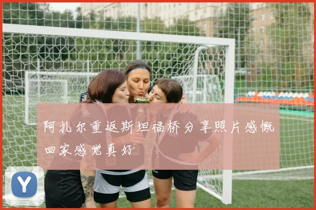 阿扎尔重返斯坦福桥分享照片感慨回家感觉真好