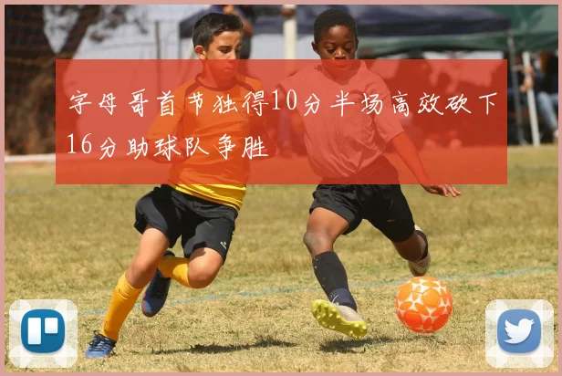 字母哥首节独得10分半场高效砍下16分助球队争胜