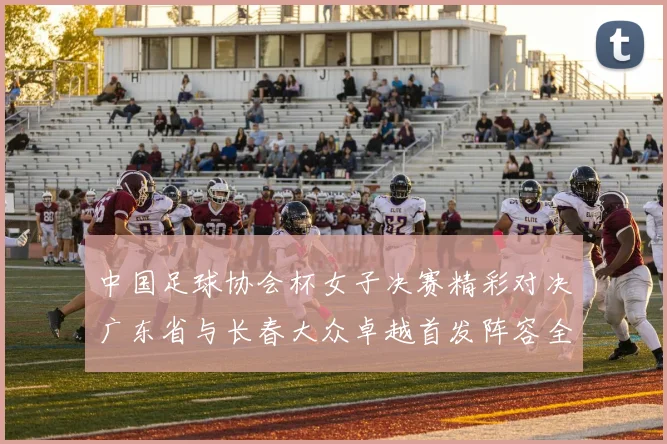 中国足球协会杯女子决赛精彩对决广东省与长春大众卓越首发阵容全面解析