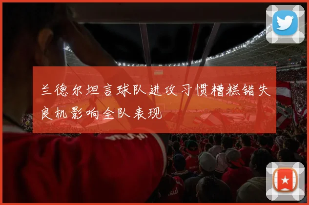 兰德尔坦言球队进攻习惯糟糕错失良机影响全队表现