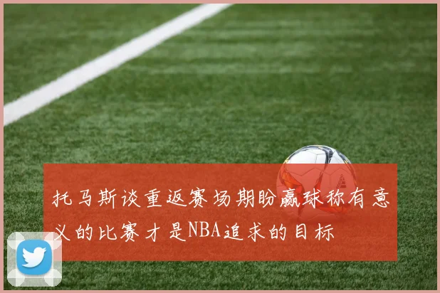 托马斯谈重返赛场期盼赢球称有意义的比赛才是NBA追求的目标