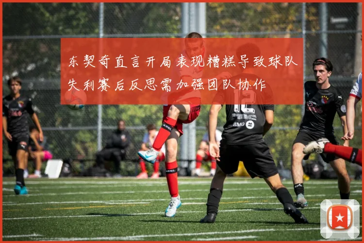 东契奇直言开局表现糟糕导致球队失利赛后反思需加强团队协作