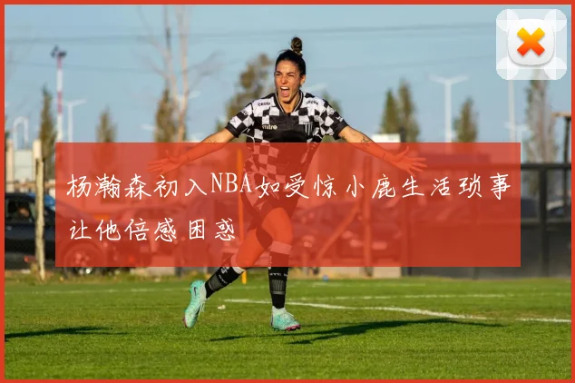 杨瀚森初入NBA如受惊小鹿生活琐事让他倍感困惑