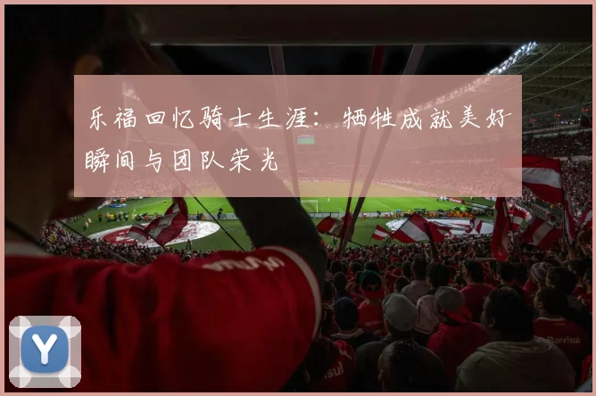 乐福回忆骑士生涯：牺牲成就美好瞬间与团队荣光
