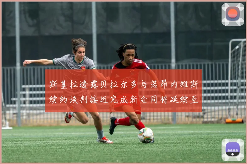 斯基拉透露贝拉尔多与若昂内维斯续约谈判接近完成新合同将延续至2030年