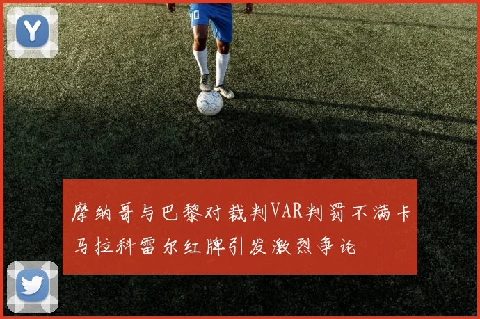 摩纳哥与巴黎对裁判VAR判罚不满卡马拉科雷尔红牌引发激烈争论