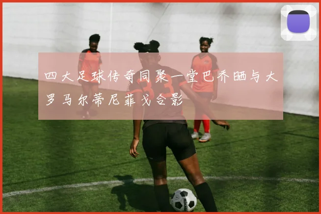 四大足球传奇同聚一堂巴乔晒与大罗马尔蒂尼菲戈合影
