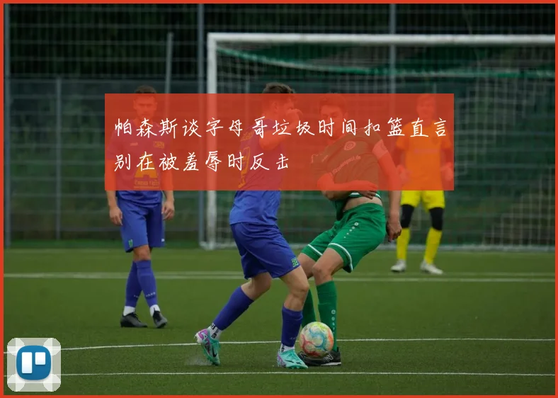 帕森斯谈字母哥垃圾时间扣篮直言别在被羞辱时反击