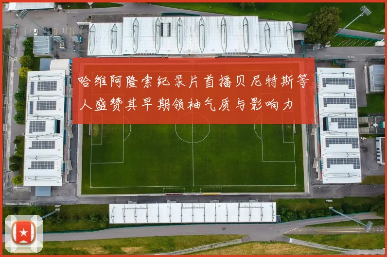哈维阿隆索纪录片首播贝尼特斯等人盛赞其早期领袖气质与影响力