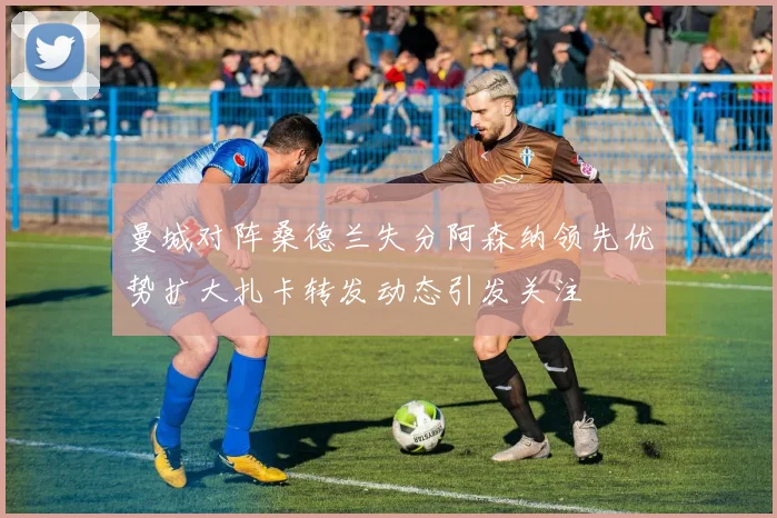 曼城对阵桑德兰失分阿森纳领先优势扩大扎卡转发动态引发关注
