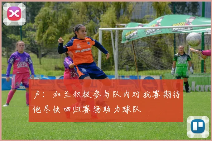 卢：加兰积极参与队内对抗赛期待他尽快回归赛场助力球队