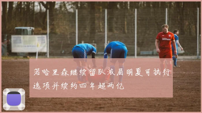 若哈里森继续留队浓眉明夏可执行选项并续约四年超两亿
