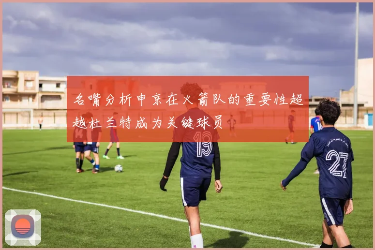 名嘴分析申京在火箭队的重要性超越杜兰特成为关键球员