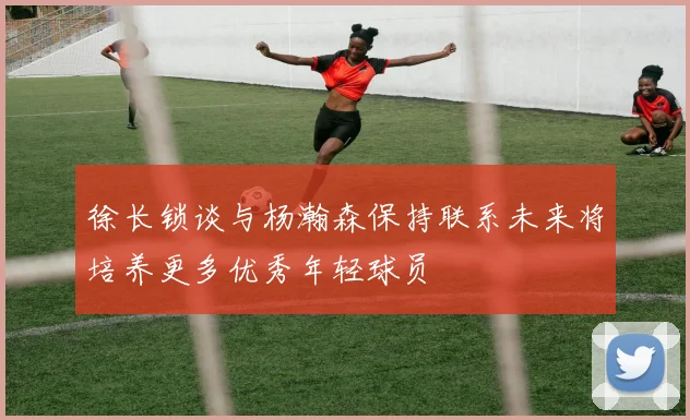 徐长锁谈与杨瀚森保持联系未来将培养更多优秀年轻球员