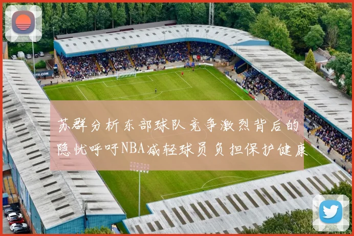 苏群分析东部球队竞争激烈背后的隐忧呼吁NBA减轻球员负担保护健康