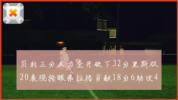 贝利三分火力全开砍下32分里斯双20表现抢眼弗拉格贡献18分6助攻4盖帽