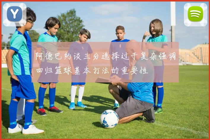 阿德巴约谈三分选择过于复杂强调回归篮球基本打法的重要性