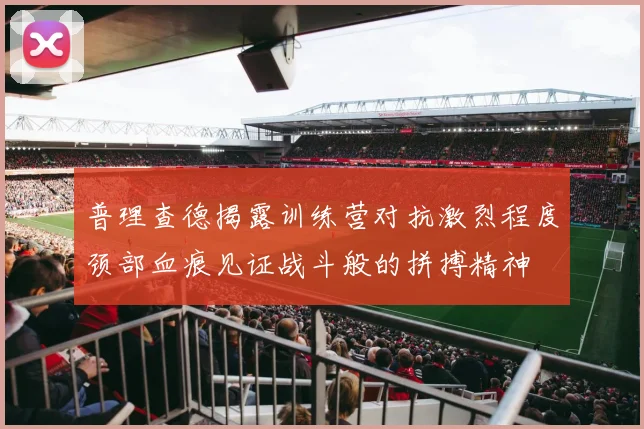 普理查德揭露训练营对抗激烈程度颈部血痕见证战斗般的拼搏精神
