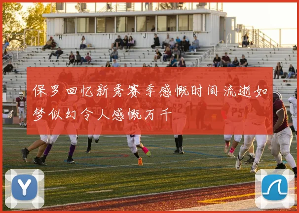 保罗回忆新秀赛季感慨时间流逝如梦似幻令人感慨万千