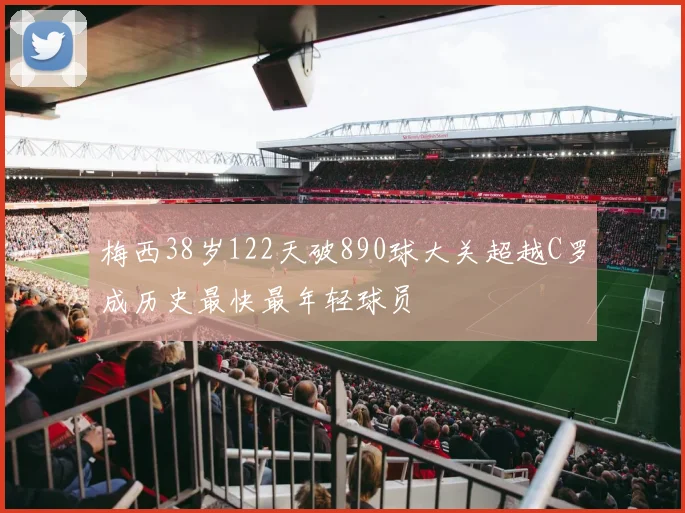 梅西38岁122天破890球大关超越C罗成历史最快最年轻球员
