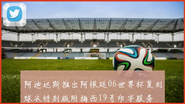 阿迪达斯推出阿根廷06世界杯复刻球衣特别版附梅西19号印字服务