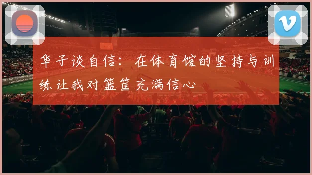 华子谈自信：在体育馆的坚持与训练让我对篮筐充满信心