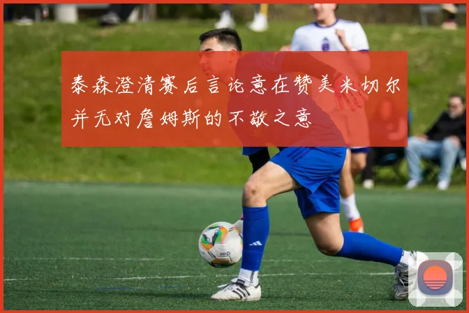 泰森澄清赛后言论意在赞美米切尔并无对詹姆斯的不敬之意