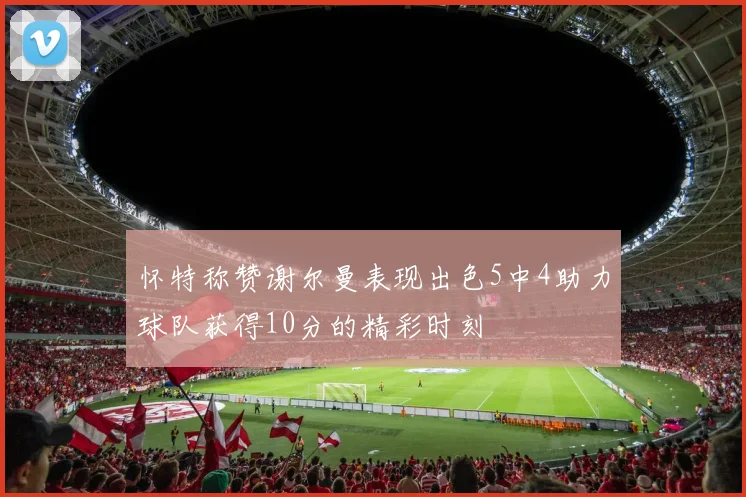 怀特称赞谢尔曼表现出色5中4助力球队获得10分的精彩时刻