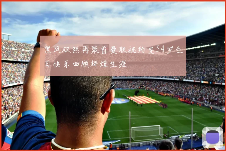 黑风双煞再聚首曼联祝约克54岁生日快乐回顾辉煌生涯