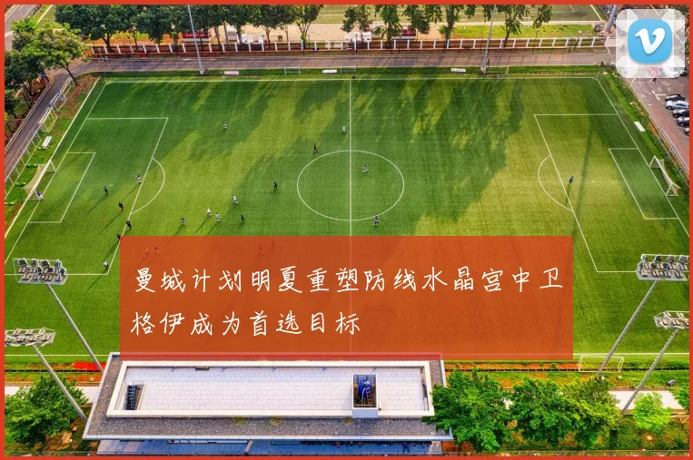 曼城计划明夏重塑防线水晶宫中卫格伊成为首选目标