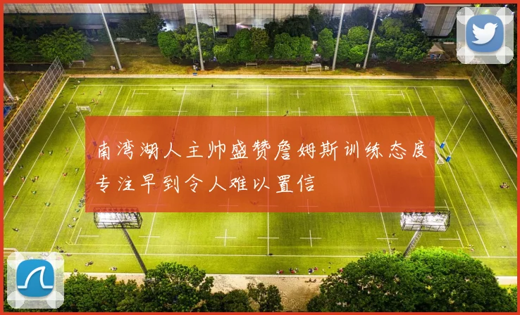 南湾湖人主帅盛赞詹姆斯训练态度专注早到令人难以置信