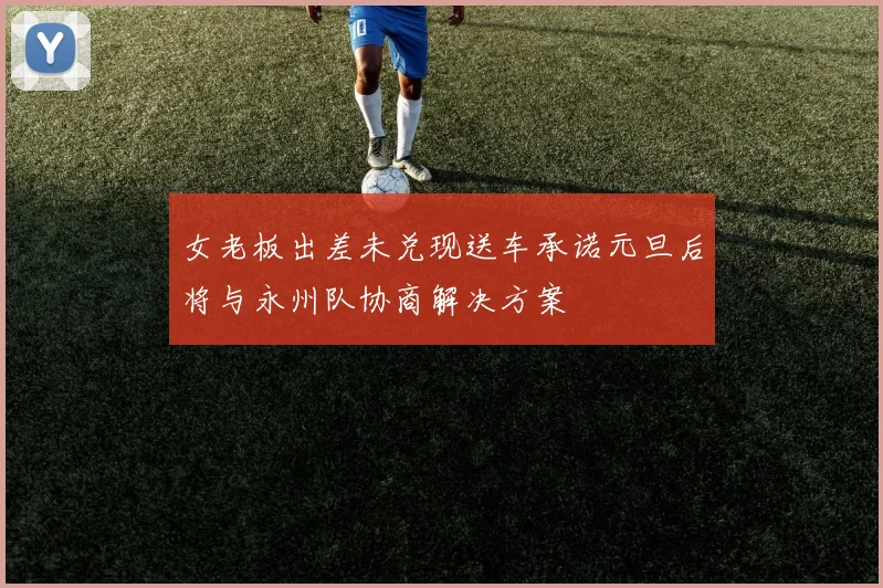 女老板出差未兑现送车承诺元旦后将与永州队协商解决方案